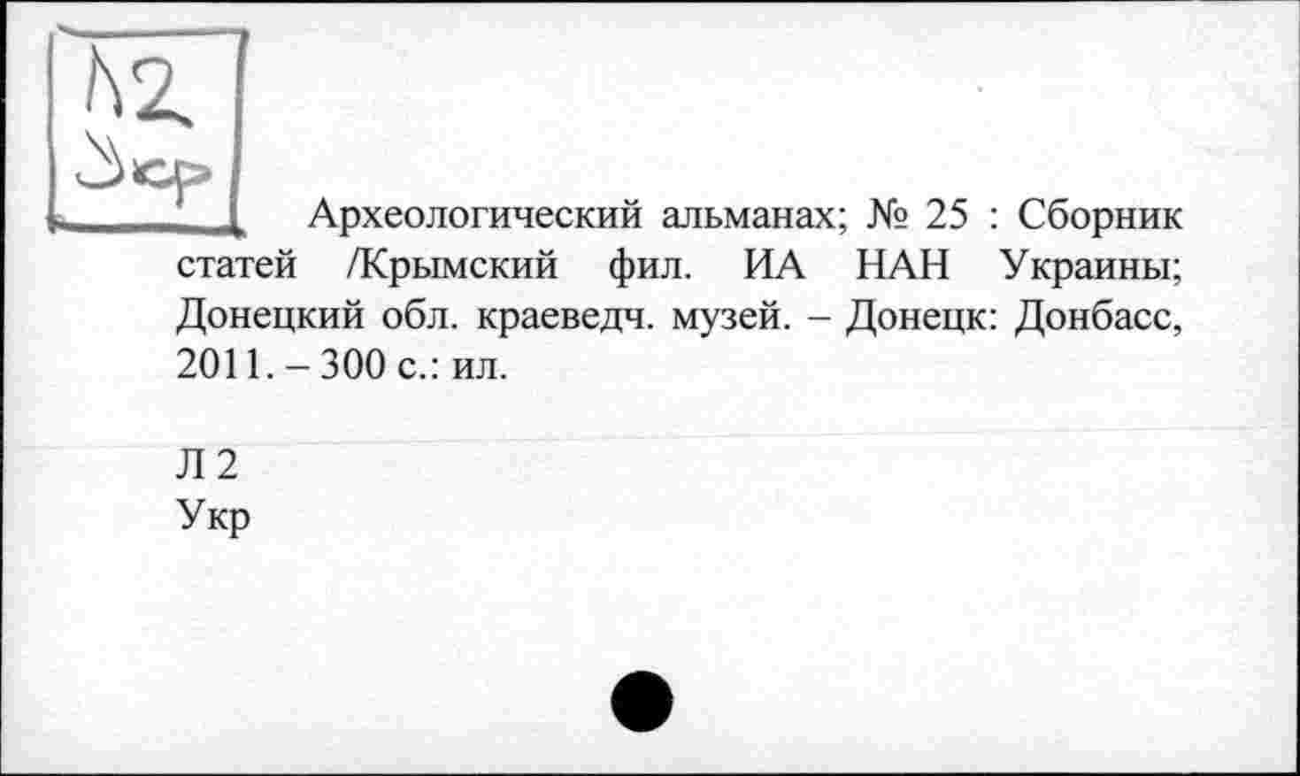 ﻿Зср
Археологический альманах; № 25 : Сборник статей /Крымский фил. ИА НАН Украины; Донецкий обл. краеведч. музей. - Донецк: Донбасс, 2011.-300 с.: ил.
Л2
Укр